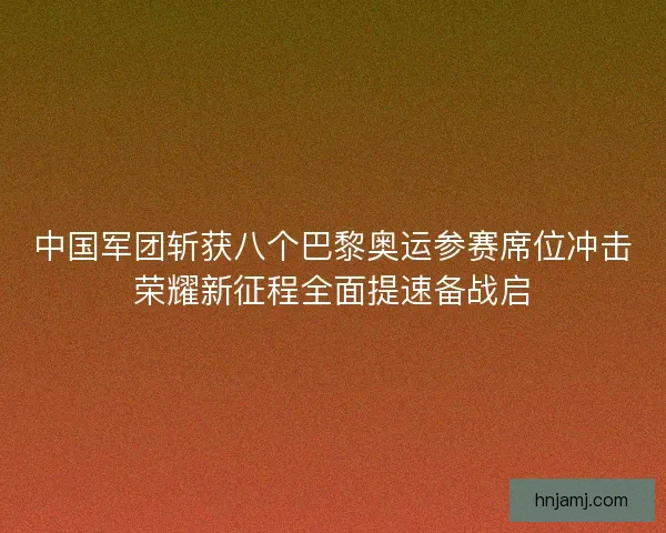 中国军团斩获八个巴黎奥运参赛席位冲击荣耀新征程全面提速备战启