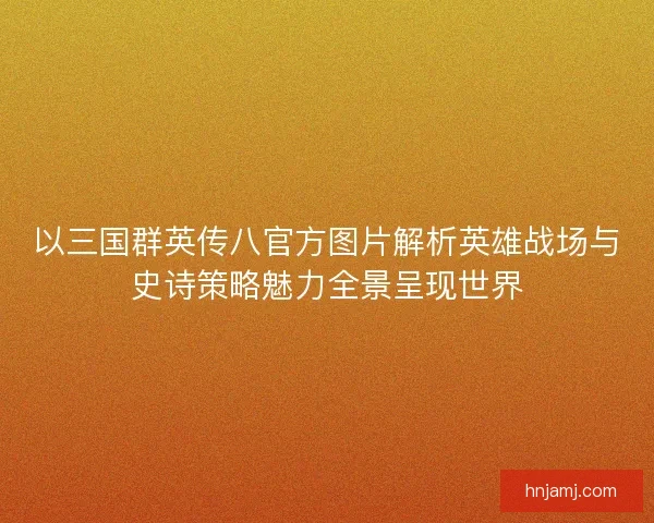 以三国群英传八官方图片解析英雄战场与史诗策略魅力全景呈现世界