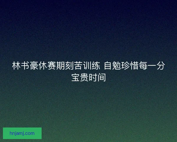 林书豪休赛期刻苦训练 自勉珍惜每一分宝贵时间