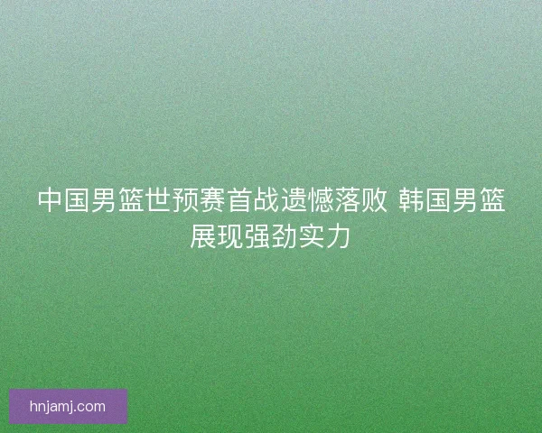 中国男篮世预赛首战遗憾落败 韩国男篮展现强劲实力