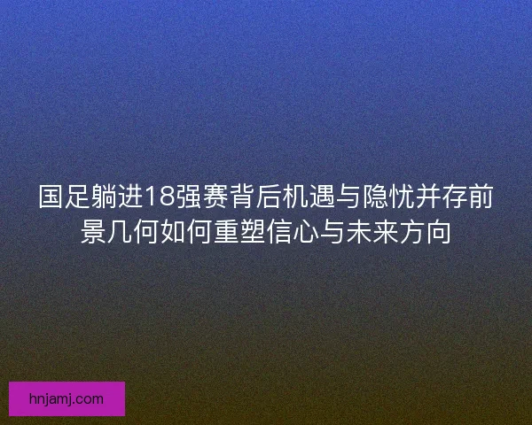 国足躺进18强赛背后机遇与隐忧并存前景几何如何重塑信心与未来方向